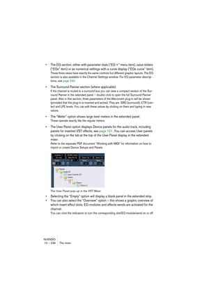 Page 236NUENDO
10 – 236 The mixer
• The EQ section, either with parameter dials (“EQ +” menu item), value sliders 
(“EQs” item) or as numerical settings with a curve display (“EQs curve” item).
These three views have exactly the same controls but different graphic layouts. The EQ 
section is also available in the Channel Settings window. For EQ parameter descrip-
tions, see page 240.
• The Surround Panner section (where applicable).
If the channel is routed to a surround bus you can view a compact version of the...