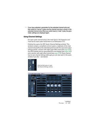 Page 237NUENDO
The mixer 10 – 237
• If you have selected a parameter for the extended channel strip and 
then switch to “narrow” mode, only the channel overview is shown in the 
extended channel strip. When you switch back to “wide” mode, the para-
meter settings are displayed again.
Using Channel Settings 
For each audio channel strip in the mixer (and in the Inspector and 
Track list for each audio track) there is an Edit button (“e”).
Clicking this opens the VST Audio Channel Settings window. This 
window...