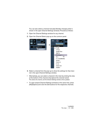 Page 239NUENDO
The mixer 10 – 239
You can also select a channel manually (thereby changing what is 
shown in the open Channel Settings window). Proceed as follows:
1.Open the Channel Settings window for any channel.
2.Open the Channel Select pop-up on the common panel.
3.Select a channel from the pop-up to show the settings for that chan-
nel in the open Channel Settings window.
•Alternatively, you can select a channel in the mixer by clicking the strip 
at the bottom of the channel strip (above the channel...