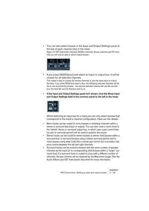 Page 25NUENDO
VST Connections: Setting up input and output busses 2 – 25
•You can also select busses in the Input and Output Settings panel at 
the top of each channel strip in the mixer.
Again, for VST Instrument channels, ReWire channels, Group channels and FX chan-
nels you will only be able to select output busses.
•If you press [Alt]/[Option] and select an input or output bus, it will be 
chosen for all selected channels.
This makes it easy to quickly set several channels to use the same input or output....