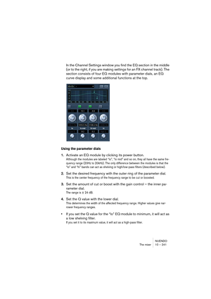 Page 241NUENDO
The mixer 10 – 241
In the Channel Settings window you find the EQ section in the middle 
(or to the right, if you are making settings for an FX channel track). The 
section consists of four EQ modules with parameter dials, an EQ 
curve display and some additional functions at the top.
Using the parameter dials
1.Activate an EQ module by clicking its power button.
Although the modules are labeled “lo”, “lo mid” and so on, they all have the same fre-
quency range (20Hz to 20kHz). The only difference...