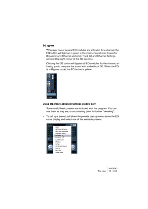 Page 243NUENDO
The mixer 10 – 243
EQ bypass
Whenever one or several EQ modules are activated for a channel, the 
EQ button will light up in green in the mixer channel strip, Inspector 
(Equalizer and Channel sections), Track list and Channel Settings 
window (top right corner of the EQ section).
Clicking the EQ button will bypass all EQ modules for the channel, al-
lowing you to compare the sound with and without EQ. When the EQ 
is in Bypass mode, the EQ button is yellow.
Using EQ presets (Channel Settings...