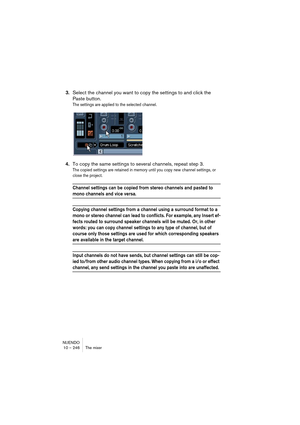 Page 246NUENDO
10 – 246 The mixer
3.Select the channel you want to copy the settings to and click the 
Paste button.
The settings are applied to the selected channel.
4.To copy the same settings to several channels, repeat step 3.
The copied settings are retained in memory until you copy new channel settings, or 
close the project.
Channel settings can be copied from stereo channels and pasted to 
mono channels and vice versa.
Copying channel settings from a channel using a surround format to a 
mono or stereo...