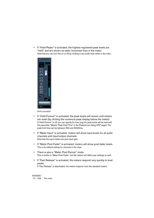 Page 248NUENDO
10 – 248 The mixer
•If “Hold Peaks” is activated, the highest registered peak levels are 
“held” and are shown as static horizontal lines in the meter.
Note that you can turn this on or off by clicking in any audio level meter in the mixer.
Hold activated
•If “Hold Forever” is activated, the peak levels will remain until meters 
are reset (by clicking the numerical peak display below the meter).
If “Hold Forever” is off, you can specify for how long the peak levels will be held with 
the parameter...