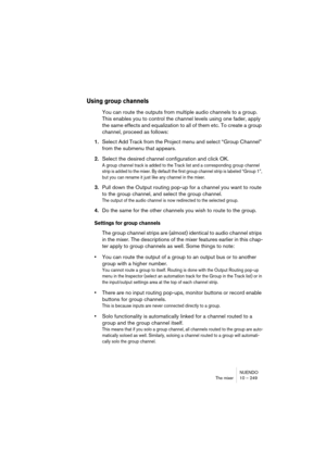 Page 249NUENDO
The mixer 10 – 249
Using group channels
You can route the outputs from multiple audio channels to a group. 
This enables you to control the channel levels using one fader, apply 
the same effects and equalization to all of them etc. To create a group 
channel, proceed as follows:
1.Select Add Track from the Project menu and select “Group Channel” 
from the submenu that appears.
2.Select the desired channel configuration and click OK.
A group channel track is added to the Track list and a...