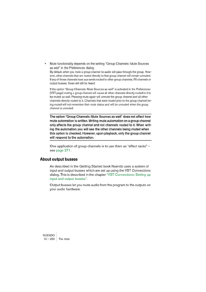 Page 250NUENDO
10 – 250 The mixer
• Mute functionality depends on the setting “Group Channels: Mute Sources 
as well” in the Preferences dialog.
By default, when you mute a group channel no audio will pass through the group. How-
ever, other channels that are routed directly to that group channel will remain unmuted. 
If any of those channels have aux sends routed to other group channels, FX channels or 
output busses, those will still be heard.
If the option “Group Channels: Mute Sources as well” is activated...
