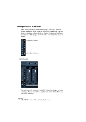 Page 26NUENDO
2 – 26 VST Connections: Setting up input and output busses
Viewing the busses in the mixer
In the mixer, busses are represented by input and output channels 
(shown in separate panes to the left and right in the window). You can 
show or hide these independently by clicking the buttons Hide Input 
Channels and Hide Output Channels in the mixer’s common panel to 
the left:
Input channels
The input channels are shown to the left in the mixer. As you can see, 
each input channel resembles a regular...