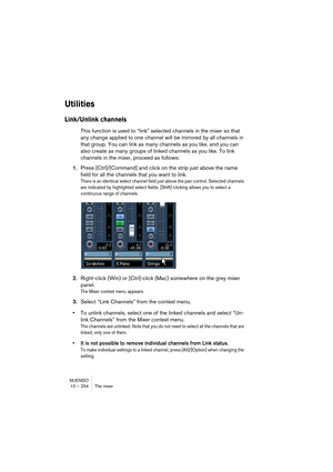 Page 254NUENDO
10 – 254 The mixer
Utilities
Link/Unlink channels
This function is used to “link” selected channels in the mixer so that 
any change applied to one channel will be mirrored by all channels in 
that group. You can link as many channels as you like, and you can 
also create as many groups of linked channels as you like. To link 
channels in the mixer, proceed as follows:
1.Press [Ctrl]/[Command] and click on the strip just above the name 
field for all the channels that you want to link.
There is an...