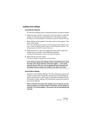 Page 257NUENDO
The mixer 10 – 257
Loading mixer settings 
Load Selected Channels
To load mixer settings saved for selected channels, proceed as follows:
1.Select the same number of channels in the new project to match the 
number of channels you saved settings for in the previous project.
For example, if you saved settings for six channels, then select six channels in the mixer.
•Mixer settings will be applied in the same order as they appear in the 
mixer, when saved. 
Thus, if you save settings from channels...