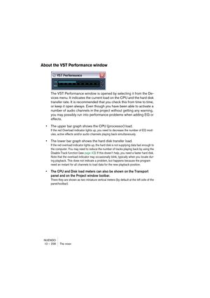 Page 258NUENDO
10 – 258 The mixer
About the VST Performance window
The VST Performance window is opened by selecting it from the De-
vices menu. It indicates the current load on the CPU and the hard disk 
transfer rate. It is recommended that you check this from time to time, 
or keep it open always. Even though you have been able to activate a 
number of audio channels in the project without getting any warning, 
you may possibly run into performance problems when adding EQ or 
effects.
•The upper bar graph...