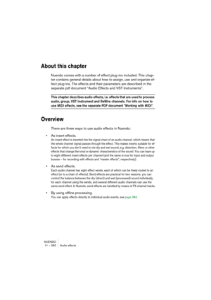 Page 260NUENDO
11 – 260 Audio effects
About this chapter
Nuendo comes with a number of effect plug-ins included. This chap-
ter contains general details about how to assign, use and organize ef-
fect plug-ins. The effects and their parameters are described in the 
separate pdf document “Audio Effects and VST Instruments”.
This chapter describes audio effects, i.e. effects that are used to process 
audio, group, VST Instrument and ReWire channels. For info on how to 
use MIDI effects, see the separate PDF...