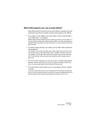 Page 263NUENDO
Audio effects 11 – 263
Which effect plug-ins can I use as insert effects?
Most effect plug-ins will work fine as insert effects. In general, the only 
restrictions are with the number of inputs and outputs in the effects:
•For a plug-in to be usable as an insert effect, it has to have at least 1 
or 2 inputs and 1 or 2 outputs.
Different effects feature different amounts of inputs and outputs, but the number of in-
puts and outputs actually used is determined by whether you use the insert effects...