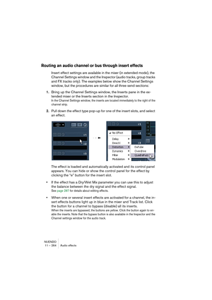 Page 264NUENDO
11 – 264 Audio effects
Routing an audio channel or bus through insert effects
Insert effect settings are available in the mixer (in extended mode), the 
Channel Settings window and the Inspector (audio tracks, group tracks 
and FX tracks only). The examples below show the Channel Settings 
window, but the procedures are similar for all three send sections:
1.Bring up the Channel Settings window, the Inserts pane in the ex-
tended mixer or the Inserts section in the Inspector.
In the Channel...