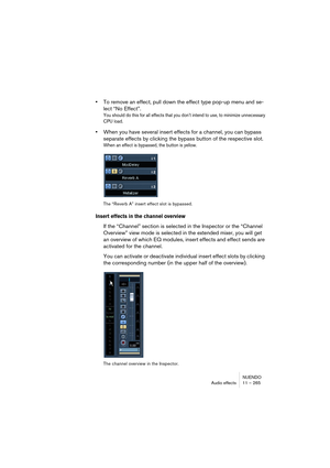 Page 265NUENDO
Audio effects 11 – 265
•To remove an effect, pull down the effect type pop-up menu and se-
lect “No Effect”.
You should do this for all effects that you don’t intend to use, to minimize unnecessary 
CPU load.
•When you have several insert effects for a channel, you can bypass 
separate effects by clicking the bypass button of the respective slot.
When an effect is bypassed, the button is yellow.
The “Reverb A” insert effect slot is bypassed.
Insert effects in the channel overview
If the “Channel”...