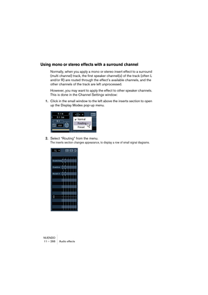 Page 266NUENDO
11 – 266 Audio effects
Using mono or stereo effects with a surround channel
Normally, when you apply a mono or stereo insert effect to a surround 
(multi channel) track, the first speaker channel(s) of the track (often L 
and/or R) are routed through the effect’s available channels, and the 
other channels of the track are left unprocessed.
However, you may want to apply the effect to other speaker channels. 
This is done in the Channel Settings window:
1.Click in the small window to the left...