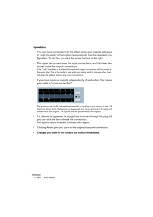 Page 268NUENDO
11 – 268 Audio effects
Operations
You can move connections to the effect inputs and outputs sideways 
to route the audio to/from other inputs/outputs than the standard con-
figuration. To do this, you click the arrow buttons to the right.
•The upper two arrows move the input connections, and the lower two 
arrows move the output connections.
If the “Link” checkbox is activated the input and output connections will be moved at 
the same time. This is the mode to use when you simply want to process...