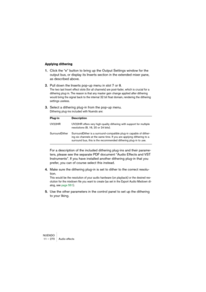 Page 270NUENDO
11 – 270 Audio effects
Applying dithering
1.Click the “e” button to bring up the Output Settings window for the 
output bus, or display its Inserts section in the extended mixer pane, 
as described above.
2.Pull down the Inserts pop-up menu in slot 7 or 8.
The two last Insert effect slots (for all channels) are post-fader, which is crucial for a 
dithering plug-in. The reason is that any master gain change applied after dithering 
would bring the signal back to the internal 32 bit float domain,...