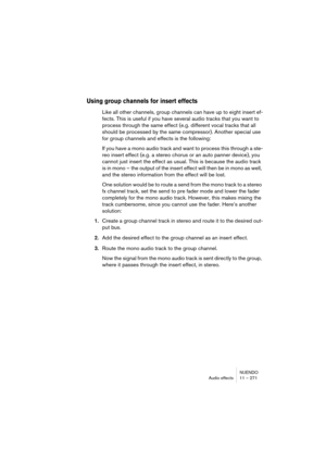 Page 271NUENDO
Audio effects 11 – 271
Using group channels for insert effects
Like all other channels, group channels can have up to eight insert ef-
fects. This is useful if you have several audio tracks that you want to 
process through the same effect (e.g. different vocal tracks that all 
should be processed by the same compressor). Another special use 
for group channels and effects is the following:
If you have a mono audio track and want to process this through a ste-
reo insert effect (e.g. a stereo...