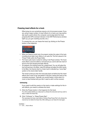 Page 272NUENDO
11 – 272 Audio effects
Freezing insert effects for a track
Effect plug-ins can sometimes require a lot of processor power. If you 
are using a large number of insert effects for a track, you may eventu-
ally reach a point where the computer cannot play back the track 
properly (the CPU overload indicator in the VST Performance window 
lights up, you get crackling sounds, etc.).
To remedy this, you can freeze the track, by clicking on the Freeze 
button in the Inspector.
• When you freeze an audio...