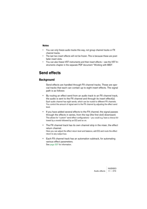 Page 273NUENDO
Audio effects 11 – 273
Notes
• You can only freeze audio tracks this way, not group channel tracks or FX 
channel tracks.
• The last two insert effects will not be frozen. This is because these are post-
fader insert slots.
• You can also freeze VST instruments and their insert effects – see the VST In-
struments chapter in the separate PDF document “Working with MIDI”.
Send effects
Background
Send effects are handled through FX channel tracks. These are spe-
cial tracks that each can contain up...