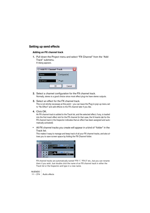 Page 274NUENDO
11 – 274 Audio effects
Setting up send effects
Adding an FX channel track
1.Pull down the Project menu and select “FX Channel” from the “Add 
Track” submenu.
A dialog appears.
2.Select a channel configuration for the FX channel track.
Normally, stereo is a good choice since most effect plug-ins have stereo outputs.
3.Select an effect for the FX channel track.
This is not strictly necessary at this point – you can leave the Plug-in pop-up menu set 
to “No Effect” and add effects to the FX channel...