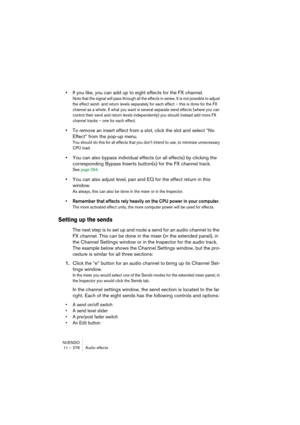 Page 276NUENDO
11 – 276 Audio effects
•If you like, you can add up to eight effects for the FX channel.
Note that the signal will pass through all the effects in series. It is not possible to adjust 
the effect send- and return levels separately for each effect – this is done for the FX 
channel as a whole. If what you want is several separate send effects (where you can 
control their send and return levels independently) you should instead add more FX 
channel tracks – one for each effect.
•To remove an insert...