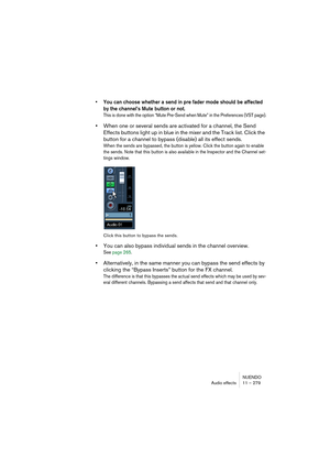 Page 279NUENDO
Audio effects 11 – 279
• You can choose whether a send in pre fader mode should be affected 
by the channel’s Mute button or not.
This is done with the option “Mute Pre-Send when Mute” in the Preferences (VST page).
•When one or several sends are activated for a channel, the Send 
Effects buttons light up in blue in the mixer and the Track list. Click the 
button for a channel to bypass (disable) all its effect sends.
When the sends are bypassed, the button is yellow. Click the button again to...