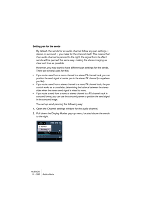 Page 280NUENDO
11 – 280 Audio effects
Setting pan for the sends
By default, the sends for an audio channel follow any pan settings – 
stereo or surround – you make for the channel itself. This means that 
if an audio channel is panned to the right, the signal from its effect 
sends will be panned the same way, making the stereo imaging as 
clear and true as possible.
However, you may want to have different pan settings for the sends. 
There are several uses for this:
• If you route a send from a mono channel to...