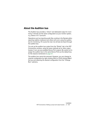 Page 29NUENDO
VST Connections: Setting up input and output busses 2 – 29
About the Audition bus
The Audition bus provides a “direct” and dedicated output for moni-
toring. It should use the same configuration as your monitor system, 
e. g. stereo or 5.1 surround.
Operations such as importing audio files, working in the Sample editor, 
exporting realtime mixdowns and others will occur using the audition 
bus for monitoring. Of course the main mix will also be heard through 
the audition bus.
You set up the...