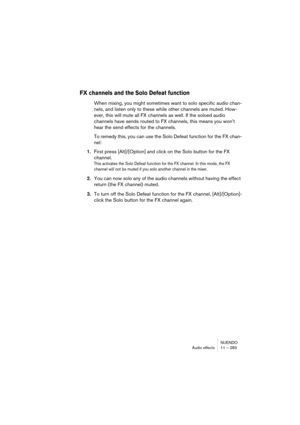 Page 283NUENDO
Audio effects 11 – 283
FX channels and the Solo Defeat function
When mixing, you might sometimes want to solo specific audio chan-
nels, and listen only to these while other channels are muted. How-
ever, this will mute all FX channels as well. If the soloed audio 
channels have sends routed to FX channels, this means you won’t 
hear the send effects for the channels.
To remedy this, you can use the Solo Defeat function for the FX chan-
nel:
1.First press [Alt]/[Option] and click on the Solo...