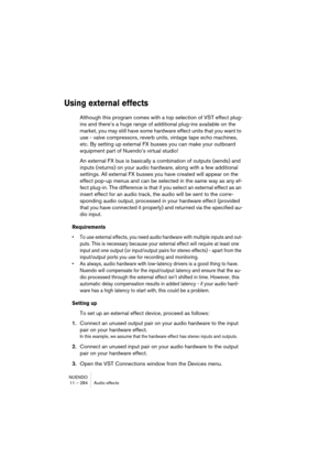Page 284NUENDO
11 – 284 Audio effects
Using external effects
Although this program comes with a top selection of VST effect plug-
ins and there’s a huge range of additional plug-ins available on the 
market, you may still have some hardware effect units that you want to 
use - valve compressors, reverb units, vintage tape echo machines, 
etc. By setting up external FX busses you can make your outboard 
equipment part of Nuendo’s virtual studio!
An external FX bus is basically a combination of outputs (sends) and...
