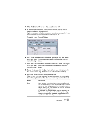 Page 285NUENDO
Audio effects 11 – 285
4.Click the External FX tab and click “Add External FX”.
5.In the dialog that appears, select Stereo on both pop-up menus 
(Send and Return configurations).
Again, this is because the hardware uses stereo connections in our example. If it uses 
mono connections, you should select Mono on the pop-ups, etc.
This adds a new External FX bus.
6.Click in the Device Port column for the Send Bus “Left” and “Right” 
ports and select the outputs on your audio hardware that you con-...