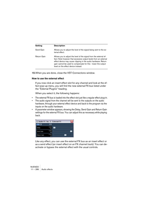 Page 286NUENDO
11 – 286 Audio effects
10.When you are done, close the VST Connections window.
How to use the external effect
If you now click an insert effect slot for any channel and look at the ef-
fect pop-up menu, you will find the new external FX bus listed under 
the “External Plugins” heading.
When you select it, the following happens:
• The external FX bus is loaded into the effect slot just like a regular effect plug-in.
• The audio signal from the channel will be sent to the outputs on the audio...