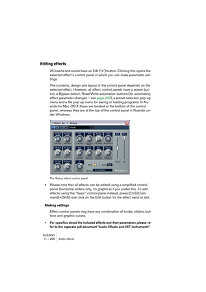 Page 288NUENDO
11 – 288 Audio effects
Editing effects
All inserts and sends have an Edit (“e”) button. Clicking this opens the 
selected effect’s control panel in which you can make parameter set-
tings.
The contents, design and layout of the control panel depends on the 
selected effect. However, all effect control panels have a power but-
ton, a Bypass button, Read/Write automation buttons (for automating 
effect parameter changes – see page 337), a preset selection pop-up 
menu and a file pop-up menu for...