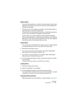 Page 289NUENDO
Audio effects 11 – 289
Naming effects
If you edit the parameters for an effect, these settings are saved auto-
matically in the project. If you want to name the current settings, the 
following points apply:
• The basis for the current settings may have been a preset effect program, in 
which case there is a name in the preset field.
• The basis for the current settings may have been a default setting program lo-
cation in which case “Default” is displayed in the preset field.
In both cases, if...