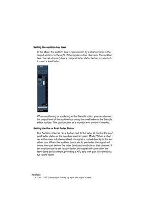 Page 30NUENDO
2 – 30 VST Connections: Setting up input and output busses
Setting the audition bus level
In the Mixer, the audition bus is represented by a channel strip in the 
output section, to the right of the regular output channels. The audition 
bus channel strip only has a pre/post fader status button, a mute but-
ton and a level fader.
When auditioning or scrubbing in the Sample editor, you can also set 
the output level of the audition bus using the small fader on the Sample 
editor toolbar. This can...