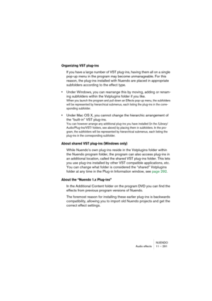 Page 291NUENDO
Audio effects 11 – 291
Organizing VST plug-ins
If you have a large number of VST plug-ins, having them all on a single 
pop-up menu in the program may become unmanageable. For this 
reason, the plug-ins installed with Nuendo are placed in appropriate 
subfolders according to the effect type.
•Under Windows, you can rearrange this by moving, adding or renam-
ing subfolders within the Vstplugins folder if you like. 
When you launch the program and pull down an Effects pop-up menu, the subfolders...