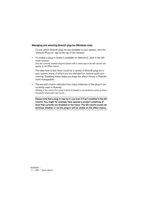 Page 296NUENDO
11 – 296 Audio effects
Managing and selecting DirectX plug-ins (Windows only)
To see which DirectX plug-ins are available in your system, click the 
“DirectX Plug-ins” tab at the top of the window.
•To enable a plug-in (make it available for selection), click in the left-
most column.
Only the currently enabled plug-ins (shown with a check sign in the left column) will 
appear on the Effect menus.
The idea here is that there could be a variety of DirectX plug-ins in 
your system, many of which are...