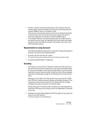 Page 299NUENDO
Surround sound 12 – 299
• Nuendo is ready for surround specific plug-ins, that is plug-ins with multi 
channel support specifically designed for surround sound mixing tasks (the 
included “Mix8to2” plug-in is an example of this). 
There are also surround aware plug-ins, which are not designed specifically 
for Surround but which due to their multi-channel support work well in a 
Surround configuration. An example is the Surrounddither plug-in.
• You configure Nuendo for surround by defining input...