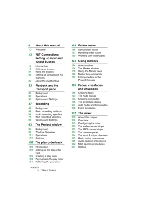 Page 4 
NUENDO
4 Table of Contents 
9About this manual 
10Welcome! 
13VST Connections: 
Setting up input and  
output busses 
14Introduction
15Setting up busses
24Using the busses
28Setting up Groups and FX 
channels
29About the Audition bus 
33Playback and the  
Transport panel 
34Background
38Operations
43Options and Settings 
47Recording 
48Background
49Basic recording methods
54Audio recording specifics
75MIDI recording specifics
88Options and Settings 
93The Project window 
94Background
96Window Overview...