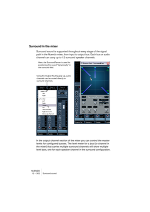 Page 302NUENDO
12 – 302 Surround sound
Surround in the mixer
Surround sound is supported throughout every stage of the signal 
path in the Nuendo mixer, from input to output bus. Each bus or audio 
channel can carry up to 12 surround speaker channels.
In the output channel section of the mixer you can control the master 
levels for configured busses. The level meter for a bus (or channel in 
the mixer) that carries multiple surround channels will show multiple 
level bars, one for each speaker channel in the...