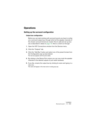 Page 303NUENDO
Surround sound 12 – 303
Operations
Setting up the surround configuration
Output bus configuration
Before you can start working with surround sound, you have to config-
ure a surround output bus, through which all the speaker channels of 
the chosen surround format are routed. How to add and set up bus-
ses is described in detail on page 15. Here is a brief run through:
1.Open the VST Connections window from the Devices menu.
2.Click the “Outputs” tab.
3.Click the “Add Bus” button and select one of...