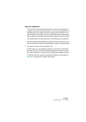 Page 309NUENDO
Surround sound 12 – 309
Input bus configuration
To work with surround sound in Nuendo, it is often not necessary to 
configure a surround format input bus. You can record audio files via 
standard inputs, and easily route the resulting audio channels to sur-
round outputs at any stage. You can also directly import multi-channel 
files of specific surround format onto audio tracks of the same format.
You should add a surround input bus in the following circumstances:
•You have existing audio...