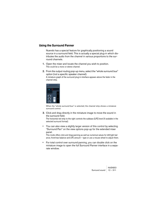 Page 311NUENDO
Surround sound 12 – 311
Using the Surround Panner
Nuendo has a special feature for graphically positioning a sound 
source in a surround field. This is actually a special plug-in which dis-
tributes the audio from the channel in various proportions to the sur-
round channels.
1.Open the mixer and locate the channel you wish to position.
This could be a mono or stereo channel.
2.From the output routing pop-up menu, select the “whole surround bus” 
option (not a specific speaker channel).
A...