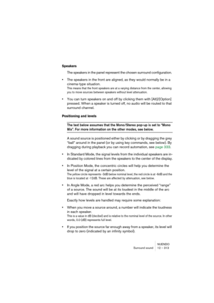 Page 313NUENDO
Surround sound 12 – 313
Speakers
The speakers in the panel represent the chosen surround configuration. 
•The speakers in the front are aligned, as they would normally be in a 
cinema-type situation. 
This means that the front speakers are at a varying distance from the center, allowing 
you to move sources between speakers without level attenuation.
•You can turn speakers on and off by clicking them with [Alt]/[Option] 
pressed. When a speaker is turned off, no audio will be routed to that...