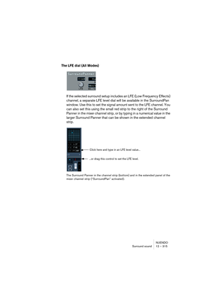 Page 315NUENDO
Surround sound 12 – 315
The LFE dial (All Modes)
If the selected surround setup includes an LFE (Low Frequency Effects) 
channel, a separate LFE level dial will be available in the SurroundPan 
window. Use this to set the signal amount sent to the LFE channel. You 
can also set this using the small red strip to the right of the Surround 
Panner in the mixer channel strip, or by typing in a numerical value in the 
larger Surround Panner that can be shown in the extended channel 
strip.
The Surround...