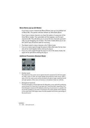 Page 316NUENDO
12 – 316 Surround sound
Mono/Stereo pop-up (All Modes)
If you have a mono channel the Mono/Stereo pop-up is by default set 
to Mono Mix. The panner will then behave as described above.
If you have a stereo channel, you have the option of using one of the 
three Mirror modes. Two grey balls will then appear, one for each 
channel (L/R). This will allow you to move the two channels symmetri-
cally, by just dragging one of them. The three modes allow you to se-
lect which axis should be used for...