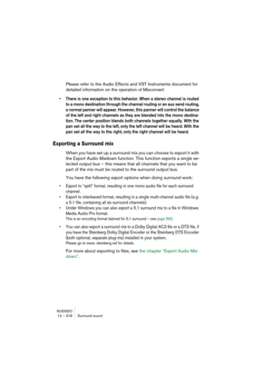 Page 318NUENDO
12 – 318 Surround sound
Please refer to the Audio Effects and VST Instruments document for 
detailed information on the operation of Mixconvert.
• There is one exception to this behavior. When a stereo channel is routed 
to a mono destination through the channel routing or an aux send routing, 
a normal panner will appear. However, this panner will control the balance 
of the left and right channels as they are blended into the mono destina-
tion. The center position blends both channels together...
