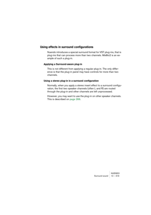 Page 319NUENDO
Surround sound 12 – 319
Using effects in surround configurations
Nuendo introduces a special surround format for VST plug-ins, that is 
plug-ins that can process more than two channels. Mix8to2 is an ex-
ample of such a plug-in.
Applying a Surround-aware plug-in
This is not different from applying a regular plug-in. The only differ-
ence is that the plug-in panel may have controls for more than two 
channels.
Using a stereo plug-in in a surround configuration
Normally, when you apply a stereo...