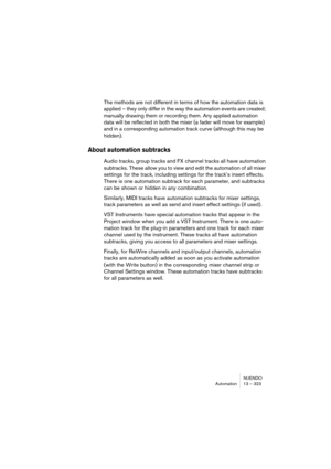 Page 323NUENDO
Automation 13 – 323
The methods are not different in terms of how the automation data is 
applied – they only differ in the way the automation events are created; 
manually drawing them or recording them. Any applied automation 
data will be reflected in both the mixer (a fader will move for example) 
and in a corresponding automation track curve (although this may be 
hidden).
About automation subtracks
Audio tracks, group tracks and FX channel tracks all have automation 
subtracks. These allow...